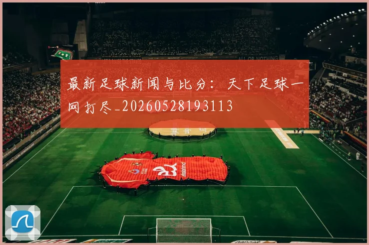最新足球新闻与比分：天下足球一网打尽_20260528193113