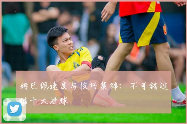 姆巴佩速度与技巧集锦：不可错过的十大进球
