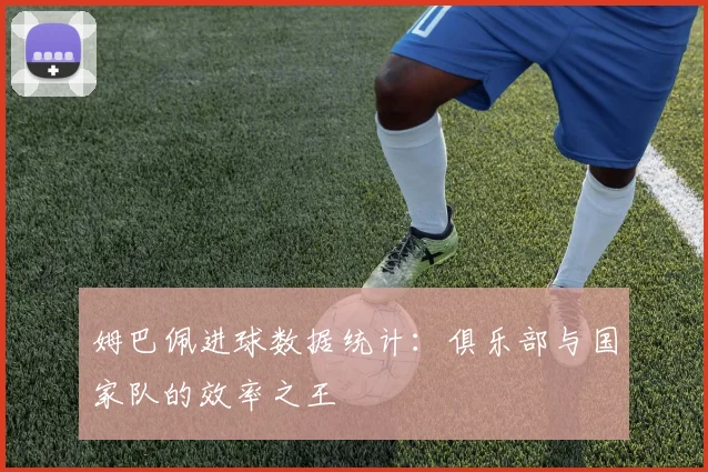 姆巴佩进球数据统计：俱乐部与国家队的效率之王