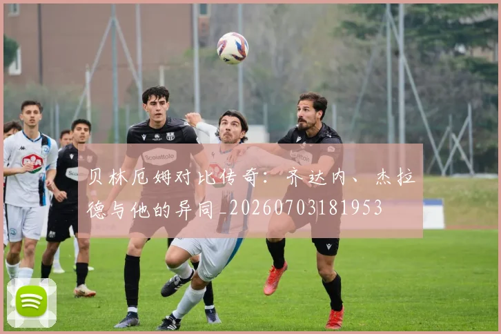 贝林厄姆对比传奇：齐达内、杰拉德与他的异同_20260703181953