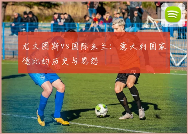 尤文图斯vs国际米兰:意大利国家德比的历史与恩怨