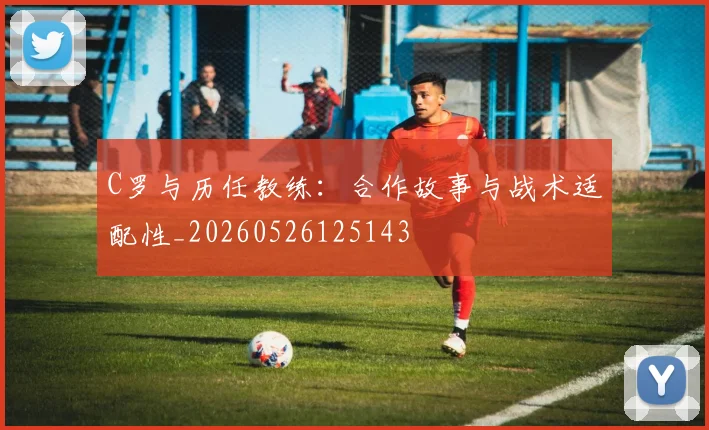 C罗与历任教练：合作故事与战术适配性_20260526125143