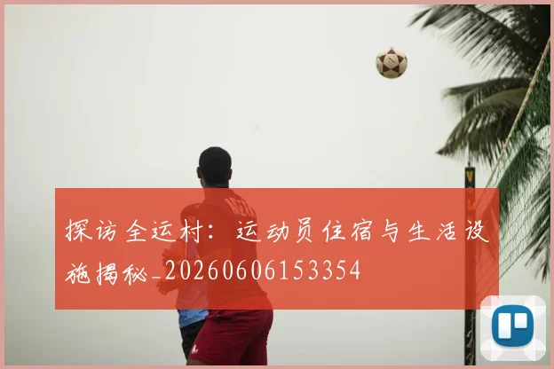 探访全运村：运动员住宿与生活设施揭秘_20260606153354