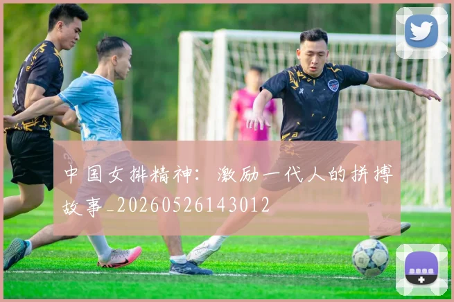 中国女排精神：激励一代人的拼搏故事_20260526143012