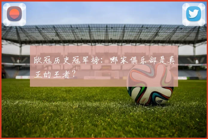欧冠历史冠军榜：哪家俱乐部是真正的王者？