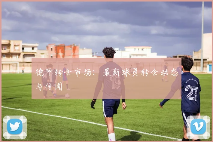 德甲转会市场：最新球员转会动态与传闻