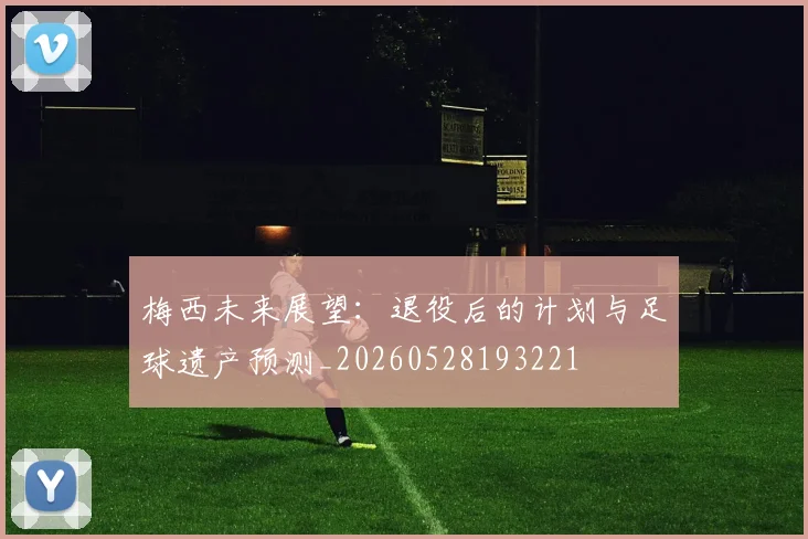 梅西未来展望:退役后的计划与足球遗产预测_20260528193221
