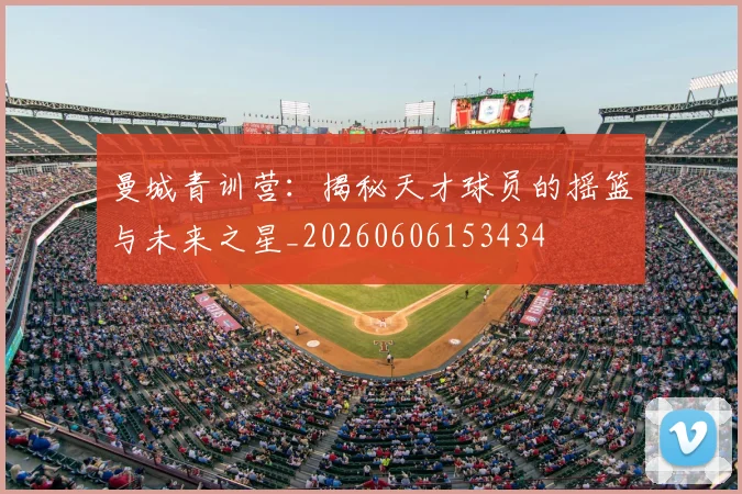 曼城青训营：揭秘天才球员的摇篮与未来之星_20260606153434