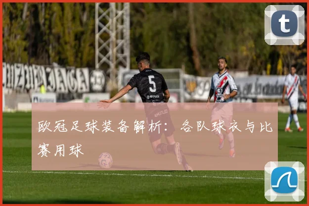 欧冠足球装备解析：各队球衣与比赛用球