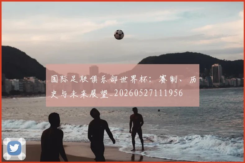 国际足联俱乐部世界杯：赛制、历史与未来展望_20260527111956