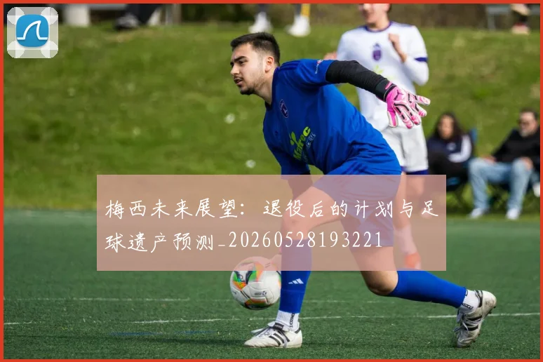梅西未来展望:退役后的计划与足球遗产预测_20260528193221