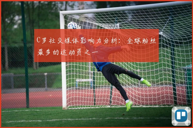 C罗社交媒体影响力分析:全球粉丝最多的运动员之一