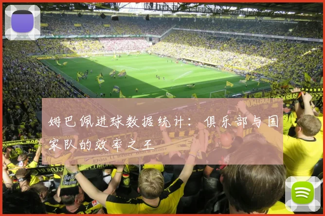 姆巴佩进球数据统计：俱乐部与国家队的效率之王