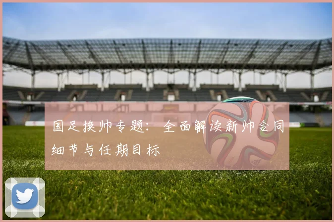 国足换帅专题:全面解读新帅合同细节与任期目标