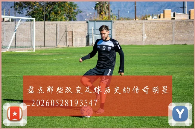 盘点那些改变足球历史的传奇明星_20260528193547