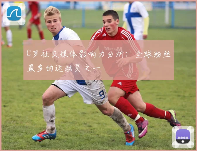 C罗社交媒体影响力分析:全球粉丝最多的运动员之一