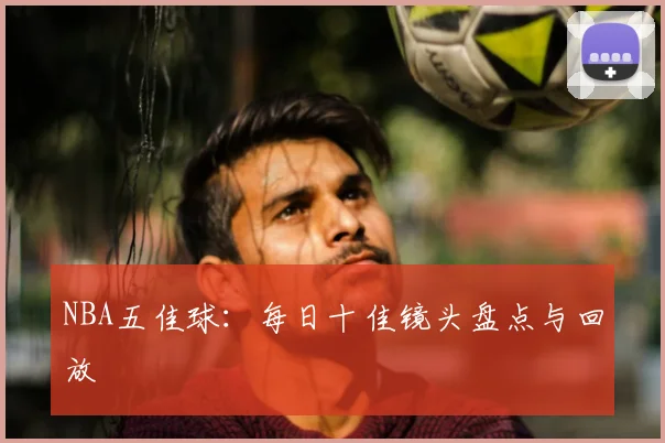 NBA五佳球:每日十佳镜头盘点与回放