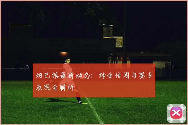 姆巴佩最新动态：转会传闻与赛季表现全解析