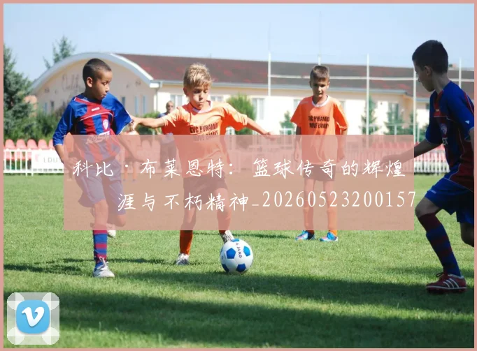 科比·布莱恩特:篮球传奇的辉煌生涯与不朽精神_20260523200157