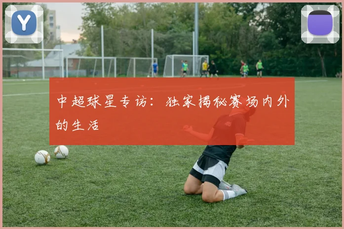 中超球星专访：独家揭秘赛场内外的生活