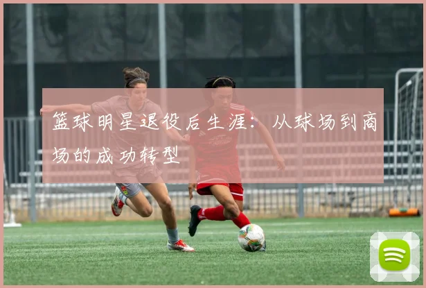 篮球明星退役后生涯：从球场到商场的成功转型