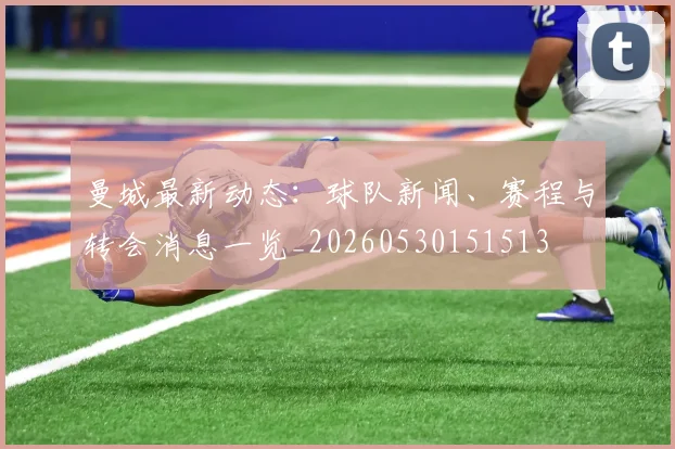 曼城最新动态：球队新闻、赛程与转会消息一览_20260530151513