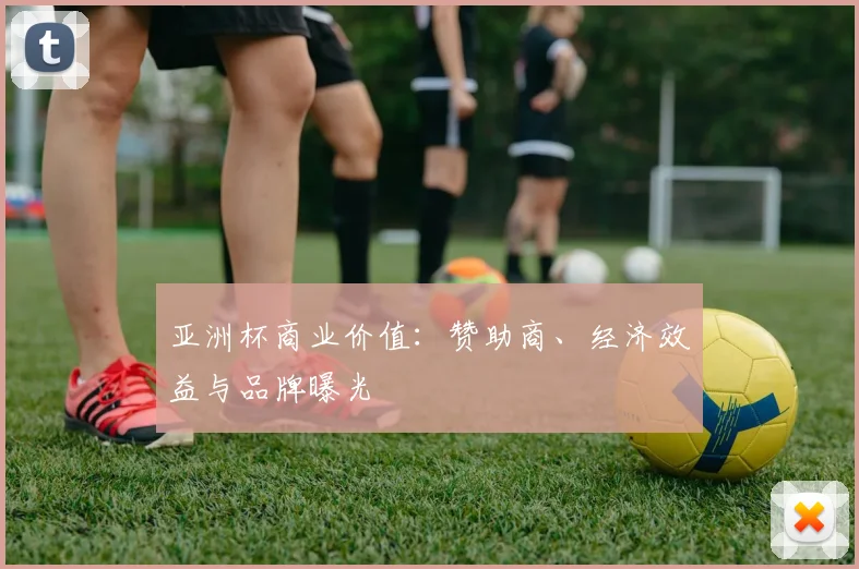亚洲杯商业价值:赞助商、经济效益与品牌曝光