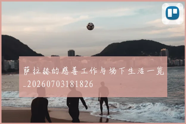 萨拉赫的慈善工作与场下生活一览_20260703181826